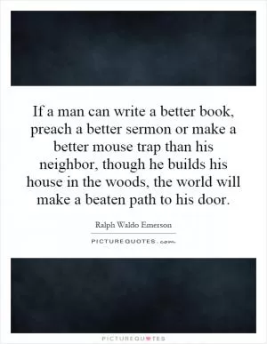 If a man can write a better book, preach a better sermon or make a better mouse trap than his neighbor, though he builds his house in the woods, the world will make a beaten path to his door Picture Quote #1