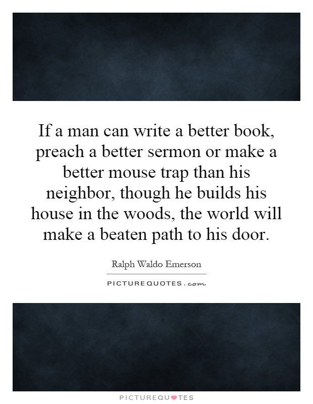 If a man can write a better book, preach a better sermon or make a better mouse trap than his neighbor, though he builds his house in the woods, the world will make a beaten path to his door Picture Quote #1
