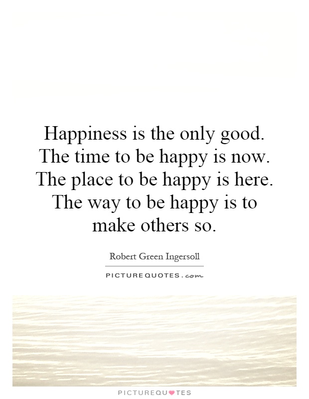 Happiness is the only good. The time to be happy is now. The place to be happy is here. The way to be happy is to make others so Picture Quote #1