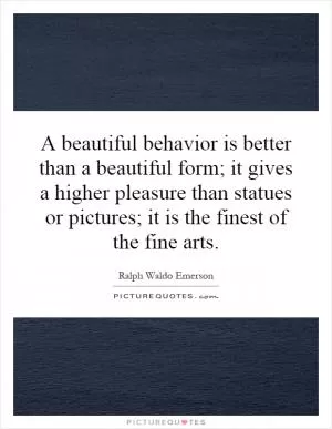 A beautiful behavior is better than a beautiful form; it gives a higher pleasure than statues or pictures; it is the finest of the fine arts Picture Quote #1