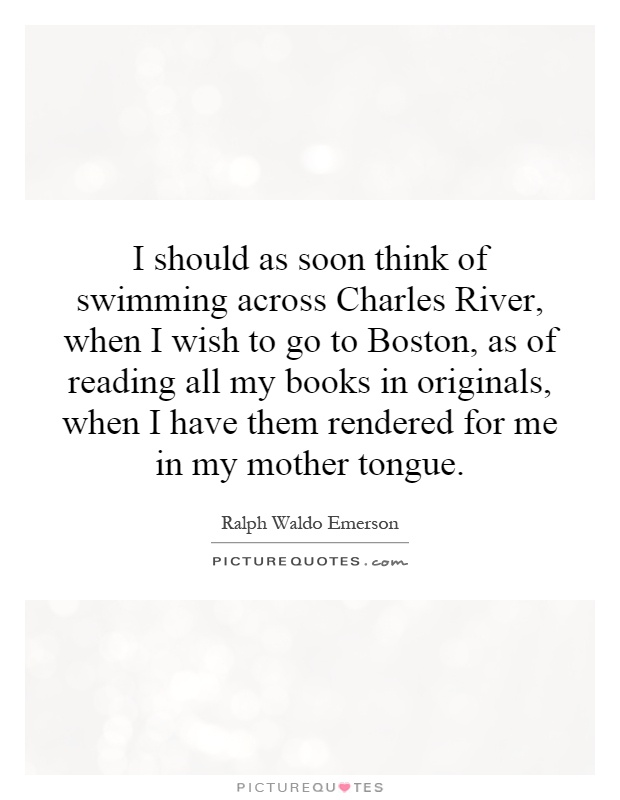 I should as soon think of swimming across Charles River, when I wish to go to Boston, as of reading all my books in originals, when I have them rendered for me in my mother tongue Picture Quote #1