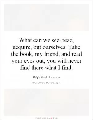 What can we see, read, acquire, but ourselves. Take the book, my friend, and read your eyes out, you will never find there what I find Picture Quote #1