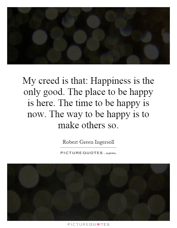My creed is that: Happiness is the only good. The place to be happy is here. The time to be happy is now. The way to be happy is to make others so Picture Quote #1