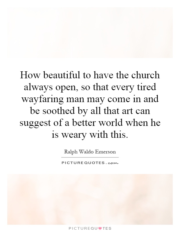 How beautiful to have the church always open, so that every tired wayfaring man may come in and be soothed by all that art can suggest of a better world when he is weary with this Picture Quote #1