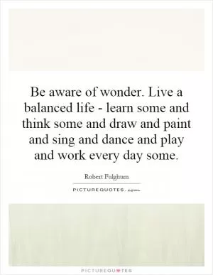 Be aware of wonder. Live a balanced life - learn some and think some and draw and paint and sing and dance and play and work every day some Picture Quote #1
