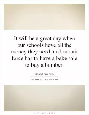 It will be a great day when our schools have all the money they need, and our air force has to have a bake sale to buy a bomber Picture Quote #1