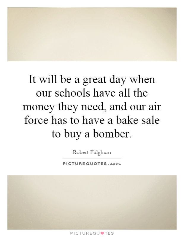 It will be a great day when our schools have all the money they need, and our air force has to have a bake sale to buy a bomber Picture Quote #1