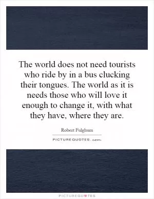 The world does not need tourists who ride by in a bus clucking their tongues. The world as it is needs those who will love it enough to change it, with what they have, where they are Picture Quote #1