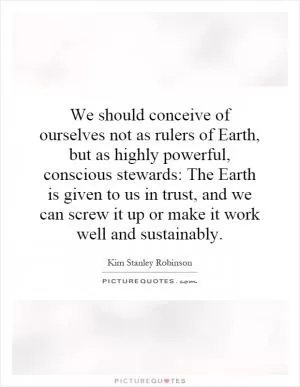 We should conceive of ourselves not as rulers of Earth, but as highly powerful, conscious stewards: The Earth is given to us in trust, and we can screw it up or make it work well and sustainably Picture Quote #1