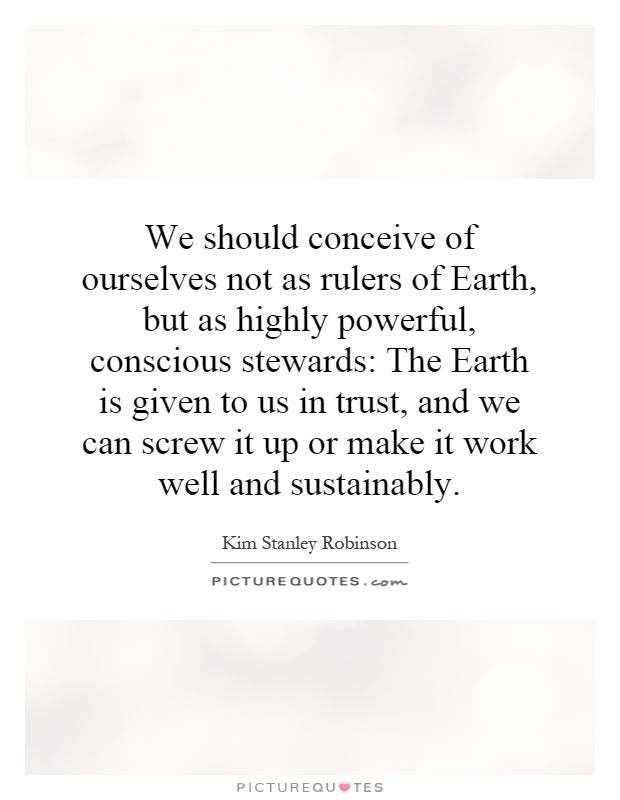 We should conceive of ourselves not as rulers of Earth, but as highly powerful, conscious stewards: The Earth is given to us in trust, and we can screw it up or make it work well and sustainably Picture Quote #1