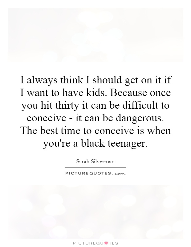 I always think I should get on it if I want to have kids. Because once you hit thirty it can be difficult to conceive - it can be dangerous. The best time to conceive is when you're a black teenager Picture Quote #1