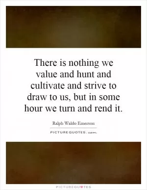 There is nothing we value and hunt and cultivate and strive to draw to us, but in some hour we turn and rend it Picture Quote #1