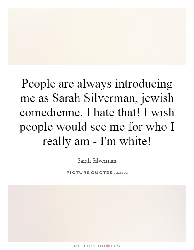 People are always introducing me as Sarah Silverman, Jewish comedienne. I hate that! I wish people would see me for who I really am - I'm white! Picture Quote #1