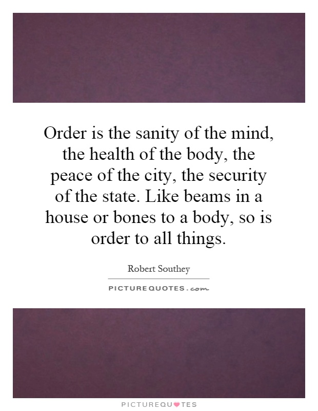 Order is the sanity of the mind, the health of the body, the peace of the city, the security of the state. Like beams in a house or bones to a body, so is order to all things Picture Quote #1