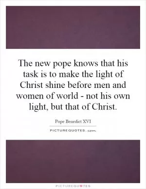 The new pope knows that his task is to make the light of Christ shine before men and women of world - not his own light, but that of Christ Picture Quote #1