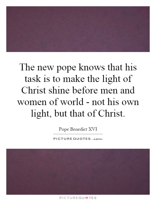 The new pope knows that his task is to make the light of Christ shine before men and women of world - not his own light, but that of Christ Picture Quote #1