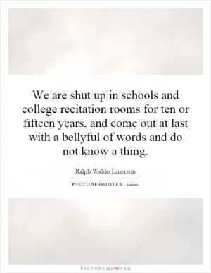 We are shut up in schools and college recitation rooms for ten or fifteen years, and come out at last with a bellyful of words and do not know a thing Picture Quote #1