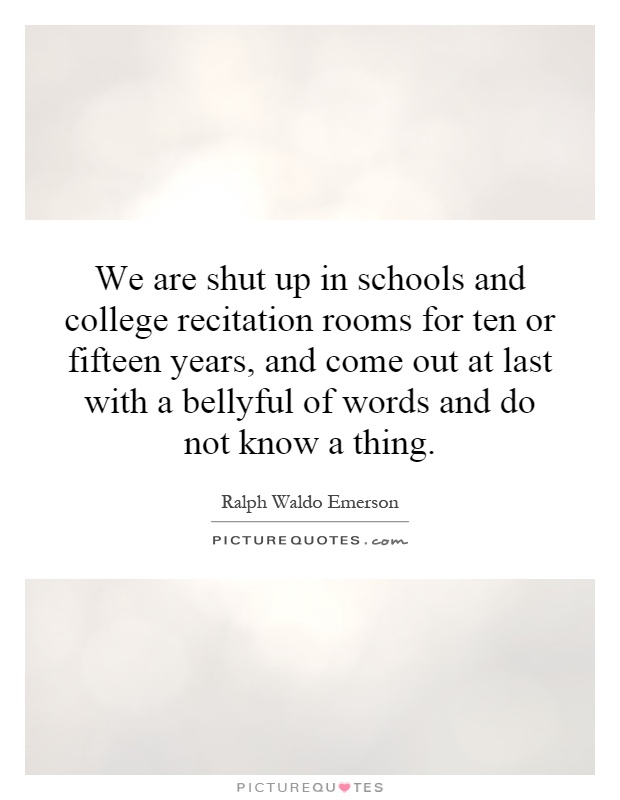 We are shut up in schools and college recitation rooms for ten or fifteen years, and come out at last with a bellyful of words and do not know a thing Picture Quote #1