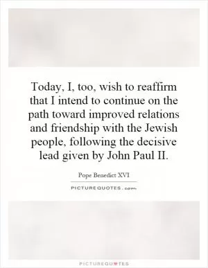 Today, I, too, wish to reaffirm that I intend to continue on the path toward improved relations and friendship with the Jewish people, following the decisive lead given by John Paul II Picture Quote #1