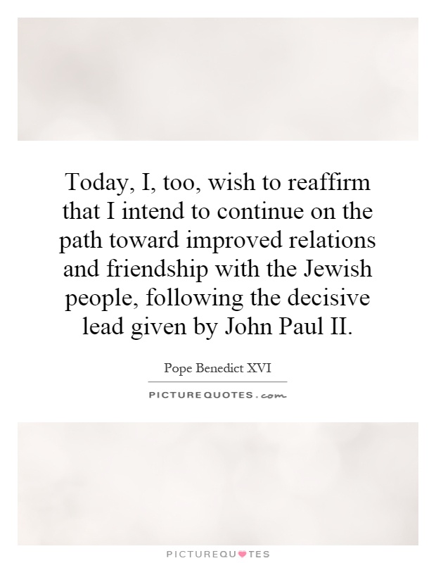 Today, I, too, wish to reaffirm that I intend to continue on the path toward improved relations and friendship with the Jewish people, following the decisive lead given by John Paul II Picture Quote #1