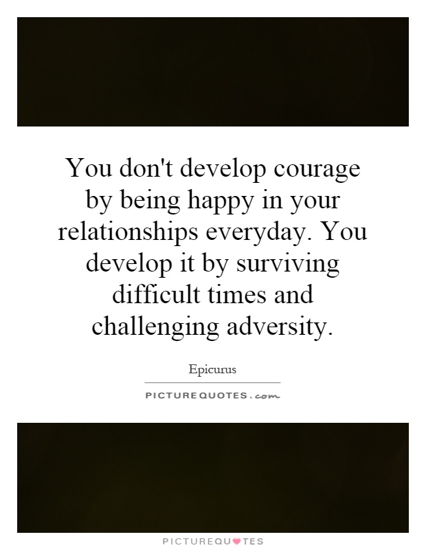 You don't develop courage by being happy in your relationships everyday. You develop it by surviving difficult times and challenging adversity Picture Quote #1