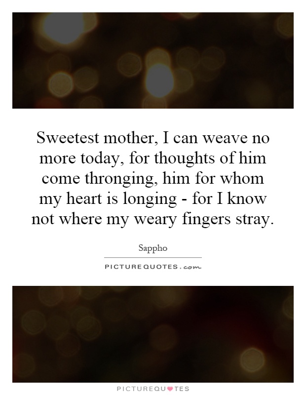 Sweetest mother, I can weave no more today, for thoughts of him come thronging, him for whom my heart is longing - for I know not where my weary fingers stray Picture Quote #1