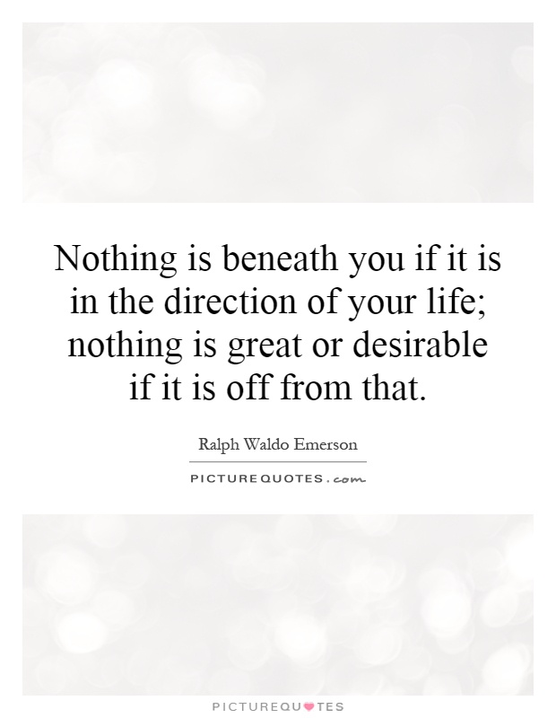 Nothing is beneath you if it is in the direction of your life; nothing is great or desirable if it is off from that Picture Quote #1