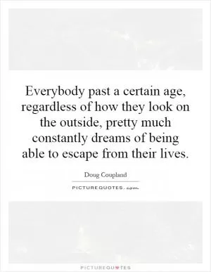 Everybody past a certain age, regardless of how they look on the outside, pretty much constantly dreams of being able to escape from their lives Picture Quote #1