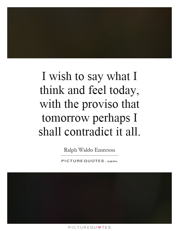 I wish to say what I think and feel today, with the proviso that tomorrow perhaps I shall contradict it all Picture Quote #1