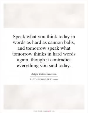 Speak what you think today in words as hard as cannon balls, and tomorrow speak what tomorrow thinks in hard words again, though it contradict everything you said today Picture Quote #1