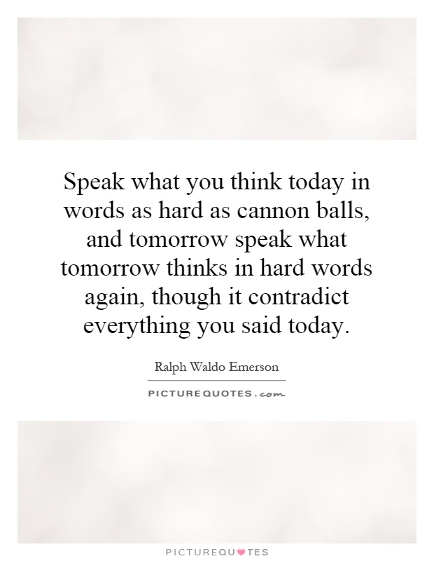 Speak what you think today in words as hard as cannon balls, and tomorrow speak what tomorrow thinks in hard words again, though it contradict everything you said today Picture Quote #1
