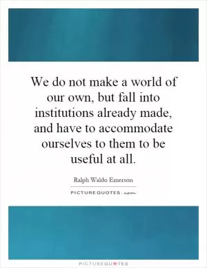 We do not make a world of our own, but fall into institutions already made, and have to accommodate ourselves to them to be useful at all Picture Quote #1