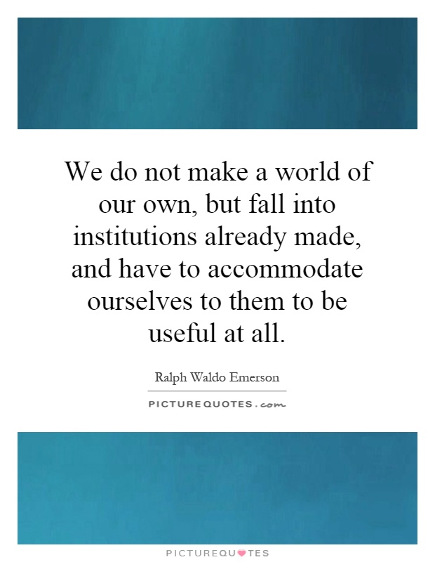 We do not make a world of our own, but fall into institutions already made, and have to accommodate ourselves to them to be useful at all Picture Quote #1