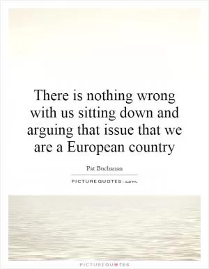 There is nothing wrong with us sitting down and arguing that issue that we are a European country Picture Quote #1