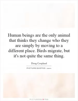 Human beings are the only animal that thinks they change who they are simply by moving to a different place. Birds migrate, but it's not quite the same thing Picture Quote #1