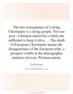 The last consequence of a dying Christianity is a dying people. Not one post - Christian nation has a birth rate sufficient to keep it alive…. The death of European Christianity means the disappearance of the European tribe, a prospect visible in the demographic statistics of every Western nation Picture Quote #1