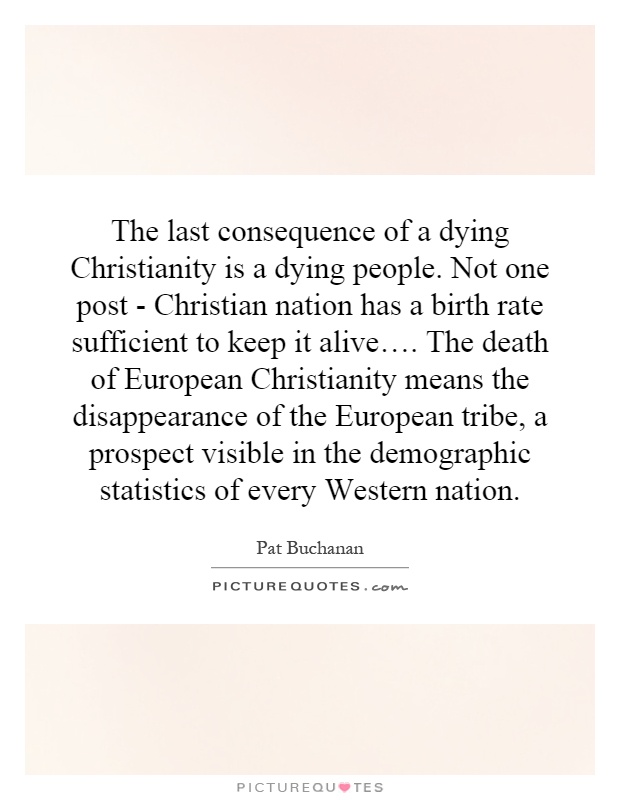 The last consequence of a dying Christianity is a dying people. Not one post - Christian nation has a birth rate sufficient to keep it alive…. The death of European Christianity means the disappearance of the European tribe, a prospect visible in the demographic statistics of every Western nation Picture Quote #1