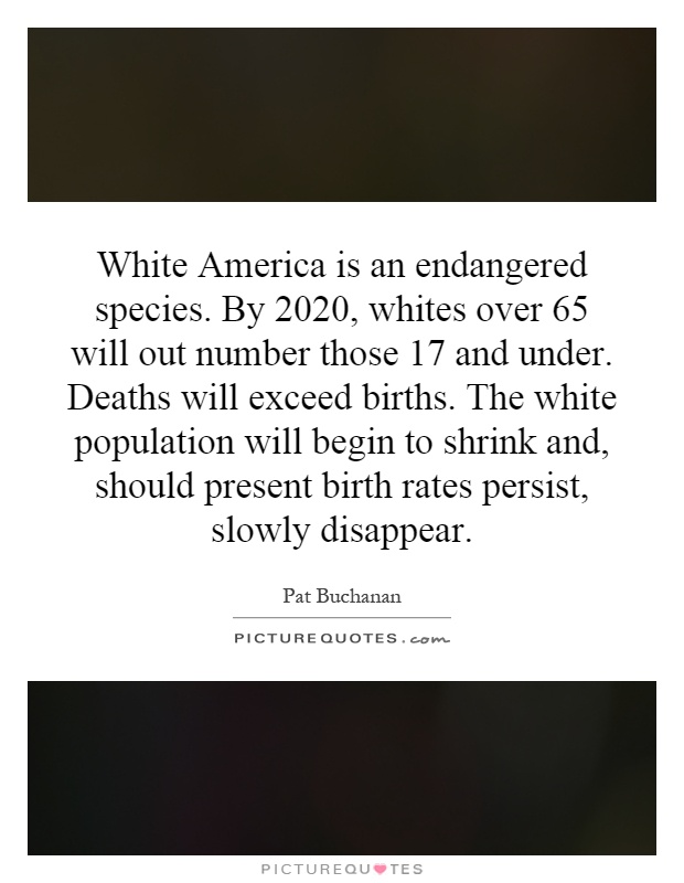White America is an endangered species. By 2020, whites over 65 will out number those 17 and under. Deaths will exceed births. The white population will begin to shrink and, should present birth rates persist, slowly disappear Picture Quote #1