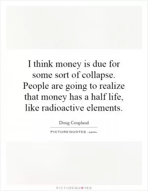 I think money is due for some sort of collapse. People are going to realize that money has a half life, like radioactive elements Picture Quote #1