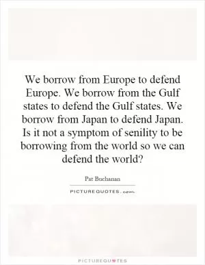 We borrow from Europe to defend Europe. We borrow from the Gulf states to defend the Gulf states. We borrow from Japan to defend Japan. Is it not a symptom of senility to be borrowing from the world so we can defend the world? Picture Quote #1