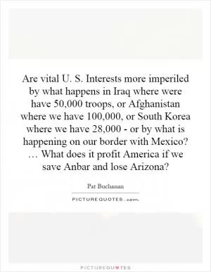 Are vital U. S. Interests more imperiled by what happens in Iraq where were have 50,000 troops, or Afghanistan where we have 100,000, or South Korea where we have 28,000 - or by what is happening on our border with Mexico? … What does it profit America if we save Anbar and lose Arizona? Picture Quote #1