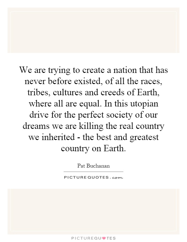 We are trying to create a nation that has never before existed, of all the races, tribes, cultures and creeds of Earth, where all are equal. In this utopian drive for the perfect society of our dreams we are killing the real country we inherited - the best and greatest country on Earth Picture Quote #1
