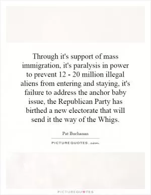 Through it's support of mass immigration, it's paralysis in power to prevent 12 - 20 million illegal aliens from entering and staying, it's failure to address the anchor baby issue, the Republican Party has birthed a new electorate that will send it the way of the Whigs Picture Quote #1