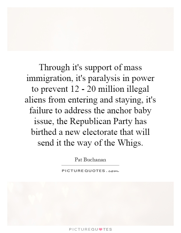 Through it's support of mass immigration, it's paralysis in power to prevent 12 - 20 million illegal aliens from entering and staying, it's failure to address the anchor baby issue, the Republican Party has birthed a new electorate that will send it the way of the Whigs Picture Quote #1