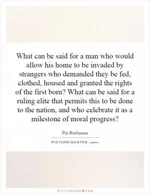 What can be said for a man who would allow his home to be invaded by strangers who demanded they be fed, clothed, housed and granted the rights of the first born? What can be said for a ruling elite that permits this to be done to the nation, and who celebrate it as a milestone of moral progress? Picture Quote #1