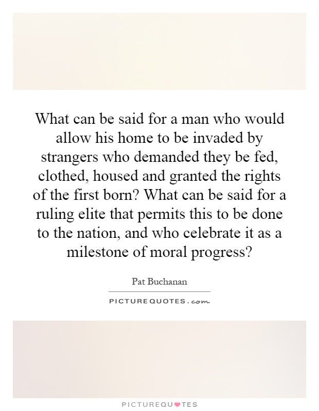 What can be said for a man who would allow his home to be invaded by strangers who demanded they be fed, clothed, housed and granted the rights of the first born? What can be said for a ruling elite that permits this to be done to the nation, and who celebrate it as a milestone of moral progress? Picture Quote #1
