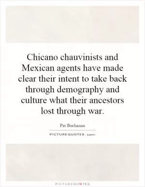 Chicano chauvinists and Mexican agents have made clear their intent to take back through demography and culture what their ancestors lost through war Picture Quote #1
