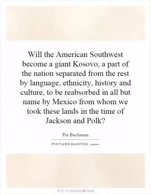 Will the American Southwest become a giant Kosovo, a part of the nation separated from the rest by language, ethnicity, history and culture, to be reabsorbed in all but name by Mexico from whom we took these lands in the time of Jackson and Polk? Picture Quote #1