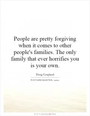 People are pretty forgiving when it comes to other people's families. The only family that ever horrifies you is your own Picture Quote #1