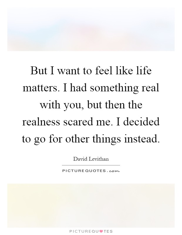 But I want to feel like life matters. I had something real with you, but then the realness scared me. I decided to go for other things instead Picture Quote #1